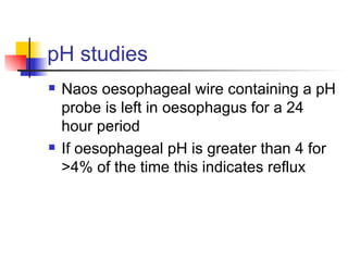 pH studies Naos oesophageal wire containing a pH probe is left in oesophagus for a 24 hour period If oesophageal pH is greater than 4 for >4% of the time this indicates reflux 
