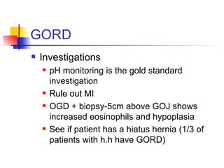 GORD Investigations pH monitoring is the gold standard investigation Rule out MI OGD + biopsy-5cm above GOJ shows increased eosinophils and hypoplasia See if patient has a hiatus hernia (1/3 of patients with h.h have GORD)  
