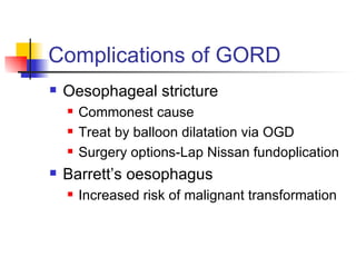 Complications of GORD Oesophageal stricture Commonest cause Treat by balloon dilatation via OGD Surgery options-Lap Nissan fundoplication Barrett’s oesophagus Increased risk of malignant transformation 