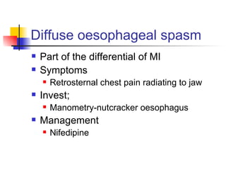 Diffuse oesophageal spasm Part of the differential of MI Symptoms Retrosternal chest pain radiating to jaw Invest; Manometry-nutcracker oesophagus Management Nifedipine 