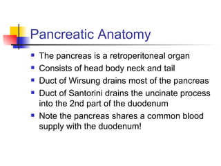 Pancreatic Anatomy The pancreas is a retroperitoneal organ Consists of head body neck and tail Duct of Wirsung drains most of the pancreas Duct of Santorini drains the uncinate process into the 2nd part of the duodenum Note the pancreas shares a common blood supply with the duodenum! 