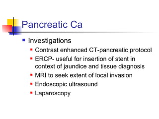 Pancreatic Ca Investigations Contrast enhanced CT-pancreatic protocol ERCP- useful for insertion of stent in context of jaundice and tissue diagnosis MRI to seek extent of local invasion Endoscopic ultrasound Laparoscopy 