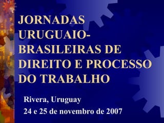 JORNADAS URUGUAIO-BRASILEIRAS DE DIREITO E PROCESSO DO TRABALHO Rivera, Uruguay 24 e 25 de novembro de 2007  