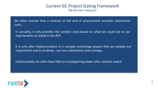 Current GC Project Gating Framework
“Bet the Farm Approach”
1
2
We often assume that a contract at the end of procurement provides substantive
costs..
In actuality, it only provides the vendors costs based on what we could see as our
requriements as stated in the RFP..
It is only after implementation in a complex technology project that we validate our
requirement and in so doing – our true substantive costs emerge..
Unfortunately, we often have little to no bargaining power after contract award.
 