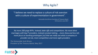 Why Agile?
“I believe we need to replace a culture of risk aversion
with a culture of experimentation in government”.
Honorable Scott Brison Secretary of Treasury Board
CIO Summit, June 2017
No more 200-page RFPs. Instead, bake-offs and competitions. No more blind
marriages with big IT providers, instead constant dating. …more show and less tell,
more focus on working prototypes [so] that we really see what a company or
provider can do, more competition and more agile providers.
The Honourable Scott Brison,
President of the Treasury Board, May 2017
14
 