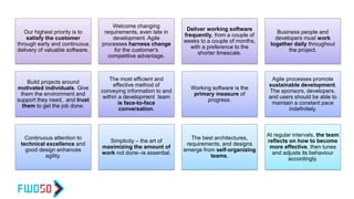Our highest priority is to
satisfy the customer
through early and continuous
delivery of valuable software.
Welcome changing
requirements, even late in
development. Agile
processes harness change
for the customer's
competitive advantage.
Deliver working software
frequently, from a couple of
weeks to a couple of months,
with a preference to the
shorter timescale.
Business people and
developers must work
together daily throughout
the project.
Build projects around
motivated individuals. Give
them the environment and
support they need, and trust
them to get the job done.
The most efficient and
effective method of
conveying information to and
within a development team
is face-to-face
conversation.
Working software is the
primary measure of
progress.
Agile processes promote
sustainable development.
The sponsors, developers,
and users should be able to
maintain a constant pace
indefinitely.
Continuous attention to
technical excellence and
good design enhances
agility.
Simplicity – the art of
maximizing the amount of
work not done--is essential.
The best architectures,
requirements, and designs
emerge from self-organizing
teams.
At regular intervals, the team
reflects on how to become
more effective, then tunes
and adjusts its behaviour
accordingly.
 