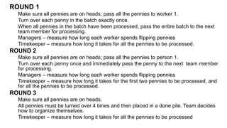ROUND 1
Make sure all pennies are on heads; pass all the pennies to worker 1.
Turn over each penny in the batch exactly once.
When all pennies in the batch have been processed, pass the entire batch to the next
team member for processing.
Managers – measure how long each worker spends flipping pennies
Timekeeper – measure how long it takes for all the pennies to be processed.
ROUND 2
Make sure all pennies are on heads; pass all the pennies to person 1.
Turn over each penny once and immediately pass the penny to the next team member
for processing.
Managers – measure how long each worker spends flipping pennies
Timekeeper – measure how long it takes for the first two pennies to be processed, and
for all the pennies to be processed.
ROUND 3
Make sure all pennies are on heads.
All pennies must be turned over 4 times and then placed in a done pile. Team decides
how to organize themselves.
Timekeeper – measure how long it takes for all the pennies to be processed
 