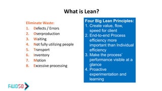 What is Lean?
Eliminate Waste:
1. Defects / Errors
2. Overproduction
3. Waiting
4. Not fully utilizing people
5. Transport
6. Inventory
7. Motion
8. Excessive processing
34
Four Big Lean Principles:
1. Create value, flow,
speed for client
2. End-to-end Process
efficiency more
important than Individual
efficiency
3. Make the process’
performance visible at a
glance
4. Proactive
experimentation and
learning
 