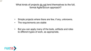 What kinds of projects do not lend themselves to the full,
formal Agile/Scrum approach?
• Simple projects where there are few, if any, unknowns.
• The requirements are stable
• But you can apply many of the tools, artifacts and roles
to different types of work, as appropriate.
37
 