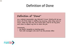 Definition of Done
46
Definition of “Done”
As a HIRING MANAGER, the PROJECT PLAN TEMPLATE let me
know all of the steps in staffing my vacancy, when they were to
occur, what my role was, how much time I had to do my part,
and when to expect my hire to start the job.
Comments:
• Use Barb’s template as starting point
• Test with managers who don’t use the process often
 