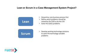 Lean
Scrum
• Streamline core business process first
• Define which problems should be
solved by the COO vs by the CIO
• Solve the COO’s problems
• Develop working technology solutions
to solve the technology-solvable
problems
Lean or Scrum in a Case Management System Project?
 