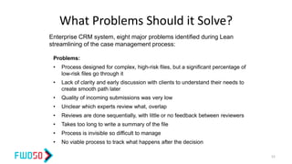 What Problems Should it Solve?
Problems:
• Process designed for complex, high-risk files, but a significant percentage of
low-risk files go through it
• Lack of clarity and early discussion with clients to understand their needs to
create smooth path later
• Quality of incoming submissions was very low
• Unclear which experts review what, overlap
• Reviews are done sequentially, with little or no feedback between reviewers
• Takes too long to write a summary of the file
• Process is invisible so difficult to manage
• No viable process to track what happens after the decision
Enterprise CRM system, eight major problems identified during Lean
streamlining of the case management process:
52
 