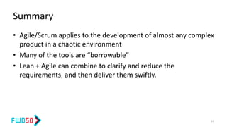 Summary
• Agile/Scrum applies to the development of almost any complex
product in a chaotic environment
• Many of the tools are “borrowable”
• Lean + Agile can combine to clarify and reduce the
requirements, and then deliver them swiftly.
62
 