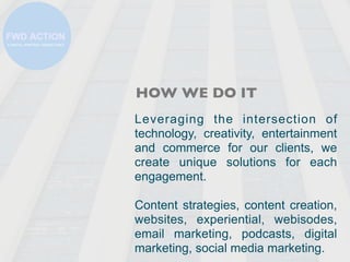 HOW WE DO IT
Leveraging the intersection of
technology, creativity, entertainment
and commerce for our clients, we
create ...