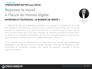 http://conference.frenchweb.fr/rh - mars 2016
ENTREPRISE ET TÉLÉTRAVAIL : LE MOMENT DE VÉRITÉ ?
(…) Quel est le sens de la présence au travail à une époque où smartphones et emails
nous enchainent littéralement au travail quels que soient l’heure et le lieu, que l’on soit en
vacances, en week-end ou à un diner chez des amis ? Se pourrait-il que l’on ait à ce point
perdu de notre liberté pour d’un côté, s’imposer de répondre quasiment en temps réel à
un email de son manager le dimanche, mais que l’on n’ait pas le droit de l’autre côté de
partir plus tôt du travail parce que l’on a clôturé les dossiers du jour ?
D’une certaine façon, le télétravail est un juste retour des choses, une conséquence
inéluctable, à une époque où tout le monde s’accorde à dire que les frontières spatio-
temporelles de l’entreprise n’existent plus. Autant de questions auxquelles il devient
urgent de répondre.
Repenser le travail
à l’heure du monde digital
[FRENCHWEB DAY RH mars 2016]
 
