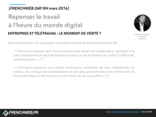 http://conference.frenchweb.fr/rh - mars 2016
ENTREPRISE ET TÉLÉTRAVAIL : LE MOMENT DE VÉRITÉ ?
Cela n’est pas bien sûr sans poser un certain nombre de questions pour les RH :
• Comment s’assurer que l’environnement de travail du collaborateur répondra à la
fois à ses besoins et ceux de l’entreprise (que ce soit en termes de confort, d’efﬁcacité,
technologiques, …) ?
• Comment préserver une culture d’entreprise constituée de rites, d’habitudes, de
valeurs, etc., lorsque les collaborateurs ne sont plus présents dans une même unité de
lieu et de temps (si tant est que ce soit encore le cas aujourd’hui…) ?
Repenser le travail
à l’heure du monde digital
[FRENCHWEB DAY RH mars 2016]
 