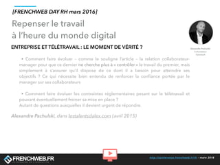 http://conference.frenchweb.fr/rh - mars 2016
ENTREPRISE ET TÉLÉTRAVAIL : LE MOMENT DE VÉRITÉ ?
• Comment faire évoluer – comme le souligne l’article – la relation collaborateur-
manager pour que ce dernier ne cherche plus à « contrôler » le travail du premier, mais
simplement à s’assurer qu’il dispose de ce dont il a besoin pour atteindre ses
objectifs ? Ce qui nécessite bien entendu de renforcer la conﬁance portée par le
manager sur ses collaborateurs
• Comment faire évoluer les contraintes réglementaires pesant sur le télétravail et
pouvant éventuellement freiner sa mise en place ?
Autant de questions auxquelles il devient urgent de répondre.
Alexandre Pachulski, dans lestalentsdalex.com (avril 2015)
Repenser le travail
à l’heure du monde digital
[FRENCHWEB DAY RH mars 2016]
 
