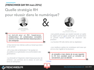 http://conference.frenchweb.fr/rh - mars 2016
«Il faut donner les mêmes outils au travail que dans
la vie privée»
«Les grands groupes qui veulent recruter un cadre
du digital sont en pleine ambigüité: ils recherchent
un growth hacker capable de respecter des
process»
Le mot-clé pour un RH: l’expérience-
collaborateur. Un collaborateur considéré
comme un bon client donnera beaucoup plus à
son entreprise
Je conseille à mes clients de ne pas regarder
le CV d’un candidat avant un entretien de
recrutement, pour se débrider
&
**
** voir lexique
«La diversité et l’atypisme créent beaucoup plus de
richesse. Les premiers de la classe ne sont pas
bons en entreprise»
«On a tous été la Génération Y de quelqu’un.
Je préfère la co-génération à la confrontation des
générations»
«La fonction RH elle-même doit se digitaliser»
«Les meilleurs cadres du numérique sont ceux qui
ont à la fois l’agilité et la structure»
[FRENCHWEB DAY RH mars 2016]
Quelle stratégie RH
pour réussir dans le numérique?
 