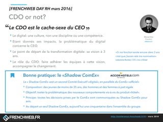 http://conference.frenchweb.fr/rh - mars 2016
Le CDO est le cache-sexe du CEO
‣ Le digital: une culture, non une discipline ou une compétence.
‣ Etant donnés ses impacts, la problématique du digital
concerne le CEO.
‣ Le point de départ de la transformation digitale: sa vision à 3
ans.
‣ Le rôle du CDO: faire adhérer les équipes à cette vision,
accompagner le changement.
«Si ma fonction existe encore dans 3 ans
c’est que j’aurais raté ma nomination»
Lubomira Rochet, CDO chez L’Oréal
Bonne pratique: le «Shadow ComEx»
Le « Shadow ComEx »est un second Comité Exécutif «digital», en parallèle du ComEx «ofﬁciel»
‣ Composition: des jeunes de moins de 35 ans, des hommes et des femmes à part égale
‣ Objectif: traiter la problématique des nouveaux comportements vis-à-vis du produit «hôtel».
‣ Principe: toutes les décisions prises par le ComEx sont communiquées au Shadow ComEx pour
avis.
‣ Au départ un seul Shadow ComEx, aujourd’hui une cinquantaine dans l’ensemble du groupe.
[FRENCHWEB DAY RH mars 2016]
CDO or not?
Manuel Diaz
Président
eMakina.fr
 