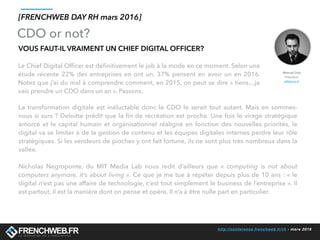http://conference.frenchweb.fr/rh - mars 2016
Le Chief Digital Ofﬁcer est déﬁnitivement le job à la mode en ce moment. Selon une
étude récente 22% des entreprises en ont un, 37% pensent en avoir un en 2016.
Notez que j’ai du mal à comprendre comment, en 2015, on peut se dire « tiens…je
vais prendre un CDO dans un an ». Passons.
[FRENCHWEB DAY RH mars 2016]
La transformation digitale est inéluctable donc le CDO le serait tout autant. Mais en sommes-
nous si surs ? Deloitte prédit que la ﬁn de récréation est proche. Une fois le virage stratégique
amorcé et le capital humain et organisationnel réaligné en fonction des nouvelles priorités, le
digital va se limiter à de la gestion de contenu et les équipes digitales internes perdre leur rôle
stratégiques. Si les vendeurs de pioches y ont fait fortune, ils ne sont plus très nombreux dans la
vallée.
Nicholas Negroponte, du MIT Media Lab nous redit d’ailleurs que «  computing is not about
computers anymore, it’s about living ». Ce que je me tue à répéter depuis plus de 10 ans : « le
digital n’est pas une affaire de technologie, c’est tout simplement le business de l’entreprise ». Il
est partout, il est la manière dont on pense et opère. Il n’a à être nulle part en particulier.
VOUS FAUT-IL VRAIMENT UN CHIEF DIGITAL OFFICER?
CDO or not?
Manuel Diaz
Président
eMakina.fr
 