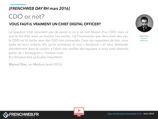 http://conference.frenchweb.fr/rh - mars 2016
VOUS FAUT-IL VRAIMENT UN CHIEF DIGITAL OFFICER?
La question n’est surement pas de savoir si on a ou non besoin d’un CDO mais ce
que le fait d’en avoir un montre (ou cache). J’ai l’impression que dans bien des cas,
le CDO est le cache sexe des CEO non connectés. Ceux qui regardent de loin, nous
parle de leurs enfants dès qu’on prononce le mot « facebook » et vous demande
discrètement dans le couloir, à l’abris des oreilles des équipes, si vous avez entendu
parler de « Amstagram ». Histoire vraie.
Et c’est peut être ça le plus inquiétant.
Manuel Diaz, sur Medium (août 2015)
[FRENCHWEB DAY RH mars 2016]
CDO or not?
Manuel Diaz
Président
eMakina.fr
 