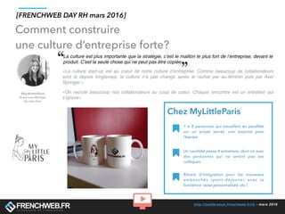http://conference.frenchweb.fr/rh - mars 2016
Comment construire
une culture d’entreprise forte?
La culture est plus importante que la stratégie, c’est le maillon le plus fort de l’entreprise, devant le
produit. C’est la seule chose qui ne peut pas être copiée
«La culture start-up est au coeur de notre culture d’entreprise. Comme beaucoup de collaborateurs
sont là depuis longtemps, la culture n’a pas changé après le rachat par au-féminin puis par Axel
Springer.»
«On recrute beaucoup nos collaborateurs au coup de coeur. Chaque rencontre est un entretien qui
s’ignore»
7 à 8 personnes qui travaillent en parallèle
sur un projet secret, une surprise pour
l’équipe
Un candidat passe 4 entretiens, dont un avec
des personnes qui ne seront pas ses
collègues
Rituels d’intégration pour les nouveaux
embauchés (petit-déjeuner avec la
fondatrice, tasse personnalisée, etc.)
Chez MyLittleParis
[FRENCHWEB DAY RH mars 2016]
 