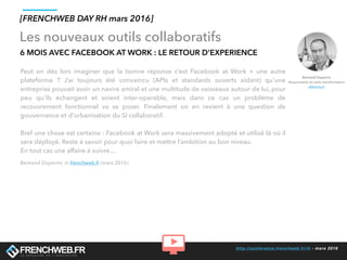 http://conference.frenchweb.fr/rh - mars 2016
Les nouveaux outils collaboratifs
6 MOIS AVEC FACEBOOK AT WORK : LE RETOUR D’EXPERIENCE
Peut on dès lors imaginer que la bonne réponse c’est Facebook at Work + une autre
plateforme ? J’ai toujours été convaincu (APIs et standards ouverts aidant) qu’une
entreprise pouvait avoir un navire amiral et une multitude de vaisseaux autour de lui, pour
peu qu’ils échangent et soient inter-operable, mais dans ce cas un problème de
recouvrement fonctionnel va se poser. Finalement on en revient à une question de
gouvernance et d’urbanisation du SI collaboratif.
Bref une chose est certaine : Facebook at Work sera massivement adopté et utilisé là où il
sera déployé. Reste à savoir pour quoi faire et mettre l’ambition au bon niveau.
En tout cas une affaire à suivre…
Bertrand Duperrin, in frenchweb.fr (mars 2016)
[FRENCHWEB DAY RH mars 2016]
Bertrand Duperrin
Responsable du pôle transformation
eMakina.fr
 
