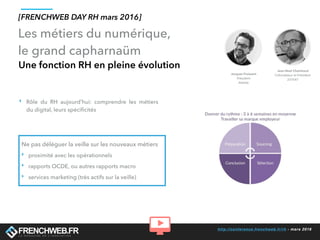 http://conference.frenchweb.fr/rh - mars 2016
Les métiers du numérique,
le grand capharnaüm
Une fonction RH en pleine évolution
[FRENCHWEB DAY RH mars 2016]
‣ Rôle du RH aujourd’hui: comprendre les métiers
du digital, leurs spéciﬁcités
Ne pas déléguer la veille sur les nouveaux métiers
‣ proximité avec les opérationnels
‣ rapports OCDE, ou autres rapports macro
‣ services marketing (très actifs sur la veille)
 