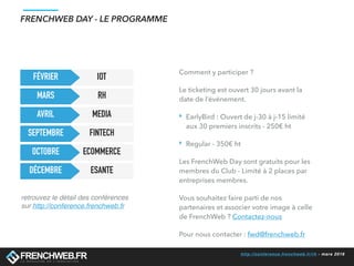 http://conference.frenchweb.fr/rh - mars 2016
FRENCHWEB DAY - LE PROGRAMME
IOT
RH
MEDIA
FINTECH
ECOMMERCE
ESANTE
SEPTEMBRE
FÉVRIER
MARS
AVRIL
OCTOBRE
DÉCEMBRE
retrouvez le détail des conférences
sur http://conference.frenchweb.fr
Comment y participer ?
Le ticketing est ouvert 30 jours avant la
date de l’événement.
‣ EarlyBird : Ouvert de j-30 à j-15 limité
aux 30 premiers inscrits - 250€ ht
‣ Regular - 350€ ht
Les FrenchWeb Day sont gratuits pour les
membres du Club - Limité à 2 places par
entreprises membres.
Vous souhaitez faire parti de nos
partenaires et associer votre image à celle
de FrenchWeb ? Contactez-nous
Pour nous contacter : fwd@frenchweb.fr
 