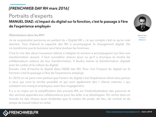 http://conference.frenchweb.fr/rh - mars 2016
Portraits d’experts
[FRENCHWEB DAY RH mars 2016]
MANUEL DIAZ: «L’impact du digital sur la fonction, c’est le passage à l’ère
de l’expérience employé»
Manuel Diaz
Président
eMakina.fr
(R)évolutions dans les RH? 
Je ne surprendrai personne en parlant du « Digital HR », ce qui compte c’est ce qu’on met
derrière. Tout d’abord la capacité des RH à  accompagner le changement digital. On
ne transforme pas le business sans faire évoluer les hommes.
C’est le mix des deux (nouveaux talents à intégrer et anciens à accompagner) qui fera une
transformation réussie: il faut considérer chacun pour ce qu’il a d’unique et rendre les
collaborateurs acteurs de leur transformation. Il faudra mener la transformation digitale
avec les codes et la culture du digital.
Ensuite c’est d’inscrire le digital dans l’ADN des RH. Pour moi l’impact du  digital sur la
fonction c’est le passage à l’ère de l’expérience employé.
En 2016 on ne peut crier partout que l’avenir du digital c’est l’expérience client sans penser
à ceux qui vont la rendre possible et qui sont également des  «  clients internes  » qui
achètent une marque employeur, avec leur engagement.
Il y a un enjeu sur la simpliﬁcation des process RH, sur l’individualisation des parcours et
des services apportés aux collaborateurs pour les aider à se développer. On rentre dans un
monde où des choses aussi évidentes que la notion de  poste, de lieu, de contrat et de
temps de travail volent en éclat.
 