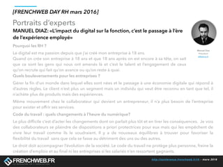 http://conference.frenchweb.fr/rh - mars 2016
Portraits d’experts
[FRENCHWEB DAY RH mars 2016]
MANUEL DIAZ: «L’impact du digital sur la fonction, c’est le passage à l’ère
de l’expérience employé»
Manuel Diaz
Président
eMakina.fr
Pourquoi les RH ?
Le digital est ma passion depuis que j’ai créé mon entreprise à 18 ans.
Quand on crée son entreprise à 18 ans et que 18 ans après on est encore à sa tête, on sait
que ce sont les gens qui nous ont amenés là et c’est le talent et  l’engagement de ceux
qu’on recrute qui fait qu’on avance ou qu’on reste à quai.
Quels bouleversements pour les entreprises ?
Gérer la ﬁn d’un monde dans lequel elles sont nées et le passage à une économie digitale qui répond à
d’autres règles. Le client n’est plus un segment mais un individu qui veut être reconnu en tant que tel, il
n’achète plus de produits mais des expériences.
Même mouvement chez le collaborateur qui devient un entrepreneur, il n’a plus besoin de l’entreprise
pour exister et offrir ses services.
Code du travail : quels changements à l’heure du numérique?
Le plus difﬁcile c’est d’acter les changements dont on parlait plus tôt et en tirer les conséquences.  Je vois
des collaborateurs se plaindre de dispositions a priori protectrices pour eux mais qui les empêchent de
vivre leur travail comme ils le voudraient. Il y a de nouveaux équilibres à trouver pour  favoriser la
ﬂexibilité du travail  sans que cela se fasse au détriment des uns ou des autres.
Le droit doit accompagner l’évolution de la société. Le code du travail ne protège plus personne, freine la
création d’emplois et au ﬁnal ni les entreprises si les salariés n’en ressortent gagnants.
 