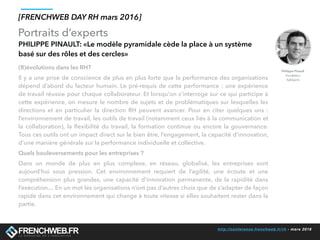 http://conference.frenchweb.fr/rh - mars 2016
Portraits d’experts
[FRENCHWEB DAY RH mars 2016]
PHILIPPE PINAULT: «Le modèle pyramidale cède la place à un système
basé sur des rôles et des cercles»
(R)évolutions dans les RH? 
Il y a une prise de conscience de plus en plus forte que la performance des organisations
dépend d’abord du facteur humain. Le pré-requis de cette performance : une expérience
de travail réussie pour chaque collaborateur. Et lorsqu'on s’interroge sur ce qui participe à
cette expérience, on mesure le nombre de sujets et de problématiques sur lesquelles les
directions et en particulier la direction RH peuvent avancer. Pour en citer quelques uns :
l’environnement de travail, les outils de travail (notamment ceux liés à la communication et
la collaboration), la ﬂexibilité du travail, la formation continue ou encore la gouvernance.
Tous ces outils ont un impact direct sur le bien être, l’engagement, la capacité d’innovation,
d’une manière générale sur la performance individuelle et collective. 
Quels bouleversements pour les entreprises ?
Dans un monde de plus en plus complexe, en réseau, globalisé, les entreprises sont
aujourd’hui sous pression. Cet environnement requiert de l’agilité, une écoute et une
compréhension plus grandes, une capacité d’innovation permanente, de la rapidité dans
l’exécution… En un mot les organisations n’ont pas d’autres choix que de s’adapter de façon
rapide dans cet environnement qui change à toute vitesse si elles souhaitent rester dans la
partie. 
Philippe Pinault
Fondateur
TalkSpirit
 