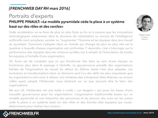 http://conference.frenchweb.fr/rh - mars 2016
Portraits d’experts
[FRENCHWEB DAY RH mars 2016]
PHILIPPE PINAULT: «Le modèle pyramidale cède la place à un système
basé sur des rôles et des cercles»
Cette accélération va se faire de plus en plus forte au fur et à mesure que les innovations
technologiques notamment dans le domaine de robotisation ou encore de l’intelligence
artiﬁcielle vont remplacer, assister ou “augmenter” l’homme et les équipes dans leur travail
au quotidien. Comment s’adapter dans un monde qui change de plus en plus vite est la
question à laquelle chaque organisation est confrontée. Y répondre, c’est s’interroger sur la
performance des équipes dans les missions qu’elles ont à remplir et l’articulation de toutes
les équipes à l’échelle d’une organisation. 
Or, force est de constater que ce qui fonctionne très bien au sein d’une équipe ne
fonctionne plus dans le passage à l’échelle. La gouvernance actuelle des organisations
héritée de l’organisation du travail du début du 20ème siècle n’est plus adaptée. Les
évolutions et transformations dans ce domaine sont l’un des déﬁs les plus importants que
les organisations vont avoir à relever. Les initiatives des entreprises dites libérées, ou encore
celles ayant adopté l’Holacratie  nous éclairent sur ce que pourrait être le futur des
organisations. 
Né aux US, l’Holacratie  est une boîte à outils «  sur étagère  » qui pose les bases d’une
nouvelle gouvernance pour les organisations. L’organisation traditionnelle basée sur un
modèle pyramidal et une hiérarchie des personnes et du pouvoir des unes sur les autres
cède la place à un système basé sur des rôles et des Cercles (des équipes) qui s’auto-
déterminent pour réaliser leur mission.
Philippe Pinault
Fondateur
TalkSpirit
 