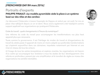 http://conference.frenchweb.fr/rh - mars 2016
Portraits d’experts
[FRENCHWEB DAY RH mars 2016]
PHILIPPE PINAULT: «Le modèle pyramidale cède la place à un système
basé sur des rôles et des cercles»
J’ai découvert l’Holacratie à travers l’exemple de Zappos et séduit par cet outil, l’ai mis en
place chez talkSpirit depuis un an et demi. Nous avons également créé holaSpirit comme
support applicatif aux organisations qui pratiquent l’Holacratie. 
Code du travail : quels changements à l’heure du numérique?
Une réforme du code du travail pour accompagner les transformations vus plus haut
apparaît plus que nécessaire. 
Toute comme la gouvernance, il est l’héritage de modes de travail et d’organisations du
travail du siècle passé. Il apparaît de moins en moins adapté aux profondes transformations
qui s’opèrent aujourd’hui dans ces domaines, impulsées notamment par Internet et une
mise en réseau de tous les acteurs. 
A l’image de tous les autres écosystèmes et espères vivantes, les organisations ont besoin
d’un cadre qui accompagne leur évolution à tous les stades de leur développement. Une
refonte en profondeur, passant par une simpliﬁcation et le transfert de règles au niveau des
organisations me semble inévitables.
Philippe Pinault
Fondateur
TalkSpirit
 