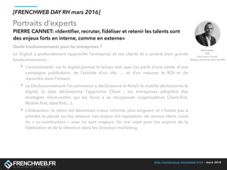 http://conference.frenchweb.fr/rh - mars 2016
Portraits d’experts
[FRENCHWEB DAY RH mars 2016]
PIERRE CANNET: «Identiﬁer, recruter, ﬁdéliser et retenir les talents sont
des enjeux forts en interne, comme en externe»
Quels bouleversements pour les entreprises ?
Le Digital a profondément rapproché l’entreprise et ses clients  et a amené trois grands
bouleversements :
‣ L’Instantanéité: car le digital permet le temps réel, que l’on parle d’une vente, d’une
campagne publicitaire, de l’activité d’un site, … et d’en mesurer le ROI et de
répondre dans l’instant.
‣ Le Décloisonnement: l’e-commerce a décloisonné le Retail, le mobile décloisonne le
digital, la data décloisonne l’approche Client  ; les entreprises adoptent des
stratégies client-centric qui les force à se réorganiser (organisations Client-ﬁrst,
Mobile ﬁrst, data-ﬁrst…).
‣ L’Interaction: le client est désormais mieux informé, plus exigeant, et n’hésite pas à
prendre la parole sur les réseaux. Les enjeux d’e-reputation, de service client, voire
de «  co-construction » avec lui sont majeurs. Un vrai sujet pour les experts de la
ﬁdélisation et de la rétention dans les Direction marketing.
Pierre Canet
PDG
Blue Search Conseil
Délégué Général du Club des DRH
 