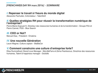 http://conference.frenchweb.fr/rh - mars 2016
[FRENCHWEB DAY RH mars 2016] - SOMMAIRE
I. Repenser le travail à l‘heure du monde digital
Alexandre Pachulski, Cofondateur - TalentSoft
II. Quelles stratégies RH pour réussir la transformation numérique de
l’entreprise?
Pierre-Marie Argouarc’h, Directeur des ressources humaines et de la transformation - Groupe FDJ et
Pierre Cannet, PDG - Blue Search
III. CDO or Not?
Manuel Diaz, Président - Emakina
IV. Une nouvelle Génération
Laure Wagner, Culture captain - BlaBlaCar
V. Comment construire une culture d’entreprise forte?
Elisa Rummelhard, Brand Love Manager - MyLittleParis et Zeïna Peerboccus, Directrice des ressources
humaines, Talent & happiness manager - Doctolib
 