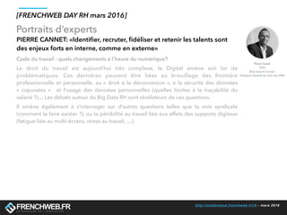 http://conference.frenchweb.fr/rh - mars 2016
Portraits d’experts
[FRENCHWEB DAY RH mars 2016]
PIERRE CANNET: «Identiﬁer, recruter, ﬁdéliser et retenir les talents sont
des enjeux forts en interne, comme en externe»
Code du travail : quels changements à l’heure du numérique?
Le droit du travail est aujourd’hui très complexe, le Digital amène son lot de
problématiques. Ces dernières peuvent être liées au brouillage des frontière
professionnelle et personnelle, au « droit à la déconnexion », à la sécurité des données
«  coporates  »   et l’usage des données personnelles (quelles limites à la traçabilité du
salarié ?)… Les débats autour du Big Data RH sont révélateurs de ces questions.
Il amène également à s’interroger sur d’autres questions telles que la voix syndicale
(comment la faire exister ?), ou la pénibilité au travail liée aux effets des supports digitaux
(fatigue liée au multi-écrans, stress au travail, …).
Pierre Canet
PDG
Blue Search Conseil
Délégué Général du Club des DRH
 