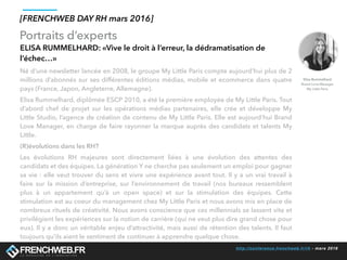 http://conference.frenchweb.fr/rh - mars 2016
Portraits d’experts
[FRENCHWEB DAY RH mars 2016]
ELISA RUMMELHARD: «Vive le droit à l’erreur, la dédramatisation de
l’échec…»
Né d’une newsletter lancée en 2008, le groupe My Little Paris compte aujourd’hui plus de 2
millions d’abonnés sur ses différentes éditions médias, mobile et ecommerce dans quatre
pays (France, Japon, Angleterre, Allemagne).
Elisa Rummelhard, diplômée ESCP 2010, a été la première employée de My Little Paris. Tout
d’abord chef de projet sur les opérations médias partenaires, elle crée et développe My
Little Studio, l’agence de création de contenu de My Little Paris. Elle est aujourd’hui Brand
Love Manager, en charge de faire rayonner la marque auprès des candidats et talents My
Little.
(R)évolutions dans les RH? 
Les évolutions RH majeures sont directement liées à une évolution des attentes des
candidats et des équipes. La génération Y ne cherche pas seulement un emploi pour gagner
sa vie : elle veut trouver du sens et vivre une expérience avant tout. Il y a un vrai travail à
faire sur la mission d’entreprise, sur l’environnement de travail (nos bureaux ressemblent
plus à un appartement qu’à un open space) et sur la stimulation des équipes. Cette
stimulation est au coeur du management chez My Little Paris et nous avons mis en place de
nombreux rituels de créativité. Nous avons conscience que ces millennials se lassent vite et
privilégient les expériences sur la notion de carrière (qui ne veut plus dire grand chose pour
eux). Il y a donc un véritable enjeu d’attractivité, mais aussi de rétention des talents. Il faut
toujours qu’ils aient le sentiment de continuer à apprendre quelque chose.
Elisa Rummelhard
Brand Love Manager
My Little Paris
 