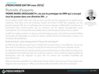 http://conference.frenchweb.fr/rh - mars 2016
Portraits d’experts
[FRENCHWEB DAY RH mars 2016]
PIERRE-MARIE ARGOUARC’H: «Je suis le prototype du DRH qui a occupé
tous les postes dans une direction RH…»
En la matière, l’outil n’est rien, c’est ce qu’on en fait qui fait émerger de la performance
collective. Pour faire vivre ces nouveaux modes de travail, le DRH doit s’appuyer sur ses
propres équipes RH, pour le pilotage des nouveaux espaces collaboratifs numériques et
l’animation des communautés qui s’y forment, sur les lignes managériales, pour
l’exemplarité, et sur l’ensemble des collaborateurs de l’entreprise, désormais en réseau.
Il sufﬁt de mettre en place un réseau social d’entreprise pour voir le foisonnement d’idées
innovantes et d’échanges ou encore la vitesse inédite d’accès à l’information et donc à la
résolution de problèmes.
Code du travail : quels changements à l’heure du numérique?
La réforme du code du travail est un serpent de mer que chacun veut réformer. Ce qui est
bien avec le numérique, c’est qu’il n’a pas de frontière et qu’il ﬁnira par s’imposer à tous.
Au-delà de la réforme du code du travail qui prendra du temps, et aﬁn d’être en phase avec
le perpétuel renouvellement que le numérique opère à notre société, la responsabilité de
l’Entreprise, c’est de négocier au plus vite en interne de nouvelles modalités de
fonctionnement.
Déjà sur les bases actuelles, il y a des tas de choses à faire, c’est pourquoi il faut au plus vite,
négocier des accords pour « Mieux vivre et travailler ensemble à l’ère du numérique » 
Pierre-Marie Argouarc’h
DRH et de la transformation
Groupe FDJ
 