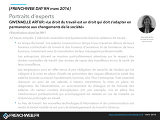 http://conference.frenchweb.fr/rh - mars 2016
Portraits d’experts
[FRENCHWEB DAY RH mars 2016]
GWENAELLE ARTUR: «Le droit du travail est un droit qui doit s’adapter en
permanence aux changements de la société»
(R)évolutions dans les RH? 
A l’heure actuelle, 3 éléments essentiels sont bouleversés dans les relations de travail :
‣ Le temps de travail : les salariés consacrent un temps à leur travail en dehors de leurs
horaires contractuels de travail et des horaires d’ouverture et de fermeture de leurs
bureaux, notamment avec la consultation de leur messagerie professionnelle.
Les entreprises doivent se montrer particulièrement attentives sur le respect des
durées maximales de travail, des durées de repos des travailleurs et sur la santé de
leurs travailleurs.
Les employeurs sont en effet tenus d’une obligation de sécurité de résultat qui les
obligent à la mise en place d’outils de prévention des risques affectant la santé des
salariés (suicide au travail, harcèlement, burnout, etc). Pour l’entreprise, il est essentiel
d’assurer un suivi de ses salariés, à travers notamment, la mise en place de
diagnostics de l’absentéisme, un accroissement du dialogue et de l’écoute des
salariés. Un certain nombre d’employeurs ont, par exemple, mis en place des
interlocuteurs professionnels qui accompagnent les salariés en cas de maladie ou
d’absence prolongée au travail.
‣ Le lieu de travail : les nouvelles technologies d’information et de communication ont
rendu le travail mobile et ont accru le développement du travail à distance.
Gwenaelle Arthur
Avocate et Partner
Aston Avocats
 