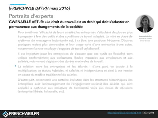 http://conference.frenchweb.fr/rh - mars 2016
Portraits d’experts
[FRENCHWEB DAY RH mars 2016]
GWENAELLE ARTUR: «Le droit du travail est un droit qui doit s’adapter en
permanence aux changements de la société»
Pour améliorer l’efﬁcacité de leurs salariés, les entreprises s’attachent de plus en plus
à proposer à leur des outils et des conditions de travail adaptés. La mise en place de
systèmes de messagerie instantanée est, à ce titre, une pratique fréquente. D’autres
pratiques restent plus contrastées et leur usage varie d’une entreprise à une autre,
notamment la mise en place d’espaces de travail collaboratif.
Il est important pour les entreprises de s’assurer que ces outils de ﬂexibilité sont
utilisés conformément aux obligations légales imposées aux employeurs et aux
salariés, notamment s’agissant des durées maximales de travail.
‣ La relation entre les entreprises et les salariés  : d’une part, on assiste à la
multiplication de statuts hybrides, ni salariés, ni indépendants et ainsi à une remise
en cause du modèle traditionnel du salariat.
D’autre part, on constate une certaine évolution dans les structures hiérarchiques des
entreprises avec l’encouragement de l’engagement sociétal des salariés qui sont
appelés à participer aux initiatives de l’entreprise voire aux prises de décisions
(entreprise libérée, holacratie, etc). 
Gwenaelle Arthur
Avocate et Partner
Aston Avocats
 