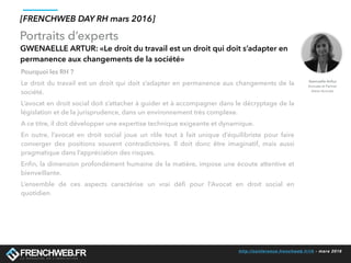 http://conference.frenchweb.fr/rh - mars 2016
Portraits d’experts
[FRENCHWEB DAY RH mars 2016]
GWENAELLE ARTUR: «Le droit du travail est un droit qui doit s’adapter en
permanence aux changements de la société»
Pourquoi les RH ?
Le droit du travail est un droit qui doit s’adapter en permanence aux changements de la
société.
L’avocat en droit social doit s’attacher à guider et à accompagner dans le décryptage de la
législation et de la jurisprudence, dans un environnement très complexe.
A ce titre, il doit développer une expertise technique exigeante et dynamique.
En outre, l’avocat en droit social joue un rôle tout à fait unique d’équilibriste pour faire
converger des positions souvent contradictoires. Il doit donc être imaginatif, mais aussi
pragmatique dans l’appréciation des risques.
Enﬁn, la dimension profondément humaine de la matière, impose une écoute attentive et
bienveillante.
L’ensemble de ces aspects caractérise un vrai déﬁ pour l’Avocat en droit social en
quotidien.
Gwenaelle Arthur
Avocate et Partner
Aston Avocats
 