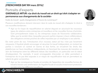 http://conference.frenchweb.fr/rh - mars 2016
Portraits d’experts
[FRENCHWEB DAY RH mars 2016]
GWENAELLE ARTUR: «Le droit du travail est un droit qui doit s’adapter en
permanence aux changements de la société»
Code du travail : quels changements à l’heure du numérique?
Plusieurs modiﬁcations doivent intervenir dans le code du travail aﬁn d’adapter le droit à
ces nouvelles tendances :
‣ Agir sur le risque de requaliﬁcation en salariat déguisé en sécurisant les nouveaux
types de relations entre entreprises et travailleurs et les nouvelles formes d’activités.
Sont principalement visées ici, les entreprises issues de l’économie collaborative,
telles que la société Uber, lesquelles peuvent parfois imposer à leurs collaborateurs
des obligations strictes proches de celles imposées par un employeur à ses salariés.
De notre point de vue, l’introduction d’un nouveau statut ad hoc n’est pas forcément
nécessaire. Il faudrait plutôt encourager et sécuriser le travail indépendant, en invitant les
parties à conclure un contrat en bonne et due forme, en encadrant les droits des
plateformes sur leurs travailleurs indépendants, en favorisant les mesures de transition au
sein de l’entreprise entre les différents statuts des travailleurs, en particulier vers le statut
d’indépendant. Par exemple, il serait envisageable d’accorder un délai permettant à
l’entreprise de ne pas être exposée à un risque de requaliﬁcation tout en permettant au
salarié de gérer sa transition.
‣ Agir sur les conséquences ﬁscales et sociales de l’apparition de nouvelles formes de
travail à travers une amélioration de l’égalité ﬁscale et sociale (notamment protection
sociale) entre les différents travailleurs.
Gwenaelle Arthur
Avocate et Partner
Aston Avocats
 