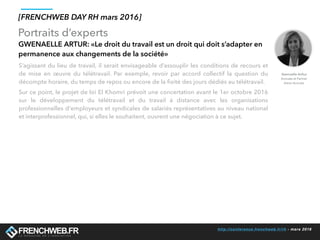 http://conference.frenchweb.fr/rh - mars 2016
Portraits d’experts
[FRENCHWEB DAY RH mars 2016]
GWENAELLE ARTUR: «Le droit du travail est un droit qui doit s’adapter en
permanence aux changements de la société»
S’agissant du lieu de travail, il serait envisageable d’assouplir les conditions de recours et
de mise en œuvre du télétravail. Par exemple, revoir par accord collectif la question du
décompte horaire, du temps de repos ou encore de la ﬁxité des jours dédiés au télétravail.
Sur ce point, le projet de loi El Khomri prévoit une concertation avant le 1er octobre 2016
sur le développement du télétravail et du travail à distance avec les organisations
professionnelles d'employeurs et syndicales de salariés représentatives au niveau national
et interprofessionnel, qui, si elles le souhaitent, ouvrent une négociation à ce sujet.
Gwenaelle Arthur
Avocate et Partner
Aston Avocats
 