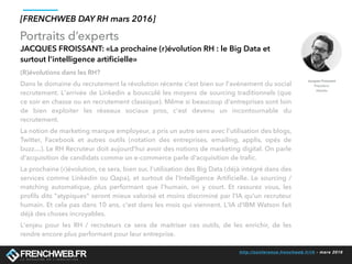 http://conference.frenchweb.fr/rh - mars 2016
Portraits d’experts
[FRENCHWEB DAY RH mars 2016]
JACQUES FROISSANT: «La prochaine (r)évolution RH : le Big Data et
surtout l’intelligence artiﬁcielle»
(R)évolutions dans les RH?
 
Dans le domaine du recrutement la révolution récente c'est bien sur l'avénement du social
recrutement. L'arrivée de Linkedin a bousculé les moyens de sourcing traditionnels (que
ce soir en chasse ou en recrutement classique). Même si beaucoup d'entreprises sont loin
de bien exploiter les réseaux sociaux pros, c'est devenu un incontournable du
recrutement. 
La notion de marketing marque employeur, a pris un autre sens avec l'utilisation des blogs,
Twitter, Facebook et autres outils (notation des entreprises, emailing, applis, opés de
buzz…). Le RH Recruteur doit aujourd'hui avoir des notions de marketing digital. On parle
d'acquisition de candidats comme un e-commerce parle d'acquisition de traﬁc.
La prochaine (r)évolution, ce sera, bien sur, l'utilisation des Big Data (déjà intégré dans des
services comme Linkedin ou Qapa), et surtout de l'Intelligence Artiﬁcielle. Le sourcing /
matching automatique, plus performant que l'humain, on y court. Et rassurez vous, les
proﬁls dits "atypiques" seront mieux valorisé et moins discriminé par l'IA qu'un recruteur
humain. Et cela pas dans 10 ans, c'est dans les mois qui viennent. L'IA d'IBM Watson fait
déjà des choses incroyables.
L'enjeu pour les RH / recruteurs ce sera de maitriser ces outils, de les enrichir, de les
rendre encore plus performant pour leur entreprise. 
 