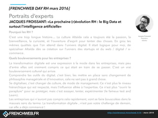 http://conference.frenchweb.fr/rh - mars 2016
Portraits d’experts
[FRENCHWEB DAY RH mars 2016]
JACQUES FROISSANT: «La prochaine (r)évolution RH : le Big Data et
surtout l’intelligence artiﬁcielle»
Pourquoi les RH ?
C'est une trop longue histoire… La culture Altaïde cela a toujours été la passion, la
bienveillance, la curiosité, et l'ouverture d'esprit pour tenter des choses. En gros les
mêmes qualités que l'on attend dans l'univers digital. Il était logique pour moi, de
spécialiser Altaïde dès sa création sur l'univers des startups et du web / digital / e-
commerce.
Quels bouleversements pour les entreprises ?
La transformation digitale est une expression à la mode dans les entreprises, mais peu
d'entre elles ont vraiment compris ce qui était en train de se passer. C'est un vrai
bouleversement culturel qui arrive. 
Comprendre les outils du digital, c'est bien, les mettre en place sans changement de
philosophie managériale et d'innovation, cela ne sert pas à grand chose.
Se digitaliser, c'est changer de culture, de mode de management. Ce n'est plus le niveau
hiérarchique qui est respecté, mais l'inﬂuence alliée à l'expertise. Ce n'est plus "ouvrir le
parapluie" pour se protéger, mais c'est essayer, tenter, expérimenter (le fameux test and
Learn).
Les entreprises qui n'auront pas compris cela rapidement, vont se faire bousculées dans le
mauvais sens du terme. La transformation digitale , n’est pas votre challenge de demain,
car elle a déjà commencé !
 
