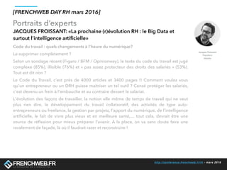 http://conference.frenchweb.fr/rh - mars 2016
Portraits d’experts
[FRENCHWEB DAY RH mars 2016]
JACQUES FROISSANT: «La prochaine (r)évolution RH : le Big Data et
surtout l’intelligence artiﬁcielle»
Code du travail : quels changements à l’heure du numérique?
Le supprimer complètement ? 
Selon un sondage récent (Figaro / BFM / Opinionway), le texte du code du travail est jugé
complexe (85%), illisible (76%) et « pas assez protecteur des droits des salariés » (53%).
Tout est dit non ?
Le Code du Travail, c'est près de 4000 articles et 3400 pages !! Comment voulez vous
qu'un entrepreneur ou un DRH puisse maitriser un tel outil ? Censé protéger les salariés,
c'est devenu un frein à l'embauche et au contraire dessert le salariat. 
L'évolution des façons de travailler, la notion elle même de temps de travail qui ne veut
plus rien dire, le développement du travail collaboratif, des activités de type auto-
entrepreneurs ou freelance, la gestion par projets, l'apport du numérique, de l'intelligence
artiﬁcielle, le fait de vivre plus vieux et en meilleure santé,… tout cela, devrait être une
source de réﬂexion pour mieux préparer l'avenir. A la place, on va sans doute faire une
ravalement de façade, là où il faudrait raser et reconstruire !
 