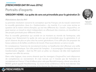 http://conference.frenchweb.fr/rh - mars 2016
Portraits d’experts
[FRENCHWEB DAY RH mars 2016]
GREGORY HERBE: «La quête de sens est primordiale pour la génération Z»
(R)évolutions dans les RH? 
La première révolution concerne la conception que les Français ont du travail, notamment
la nouvelle génération. Avec la «  freelancisation » du marché, il y a une vraie remise en
question de la notion même d’emploi, qui est très différente du « travail ». Aujourd’hui, on
peut exercer un travail en étant indépendant, en effectuant des missions, en travaillant sur
des projets ponctuels pour différents clients.
Pour la nouvelle génération qui accède en ce moment au monde de l’entreprise, cela
change tout. Notamment la quête de sens qui est primordiale pour la génération Z, et
qu’on observe de plus en plus chez les autres générations. Il ne sufﬁt plus de proposer de
beaux salaires et de belles conditions de travail, il faut aussi donner un sens à ce job.
En conséquence, l'exercice de recrutement évolue. Le headhunter doit effectuer une veille
constante, systématique. Son rôle prend de l’ampleur : il accompagne l’entreprise dans sa
transformation digitale – dont les RH sont un pilier. Le chasseur de tête doit également
repenser son offre de service.
Dans cette logique, nous avons observé que les managers d'aujourd'hui sont dépourvus
de compétences en recrutement. Et c’est normal, car il n'existe pas de formation en
recrutement en France ! C’est d'ailleurs pour cela que MyJobCompany a lancé une série de
MOOC gratuit appelé HeadStorming  au cours d'une conférence à 42 le mois dernier. Ces
formations visent à former le manager et lui donner les clés pour mieux recruter.
Gregory Herbe
Cofondateur
MyJobCompany
 