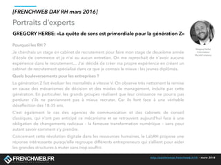 http://conference.frenchweb.fr/rh - mars 2016
Portraits d’experts
[FRENCHWEB DAY RH mars 2016]
GREGORY HERBE: «La quête de sens est primordiale pour la génération Z»
Pourquoi les RH ?
Je cherchais un stage en cabinet de recrutement pour faire mon stage de deuxième année
d'école de commerce et je n'ai eu aucun entretien. On me reprochait de n'avoir aucune
expérience dans le recrutement… J'ai décidé de créer ma propre expérience en créant un
cabinet de recrutement spécialisé dans ce que je connais le mieux : les jeunes diplômés. 
Quels bouleversements pour les entreprises ?
La génération Z fait évoluer les mentalités à vitesse V. On observe très nettement la remise
en cause des mécanismes de décision et des modes de management, induite par cette
génération. En particulier, les grands groupes réalisent que leur croissance ne pourra pas
perdurer s’ils ne parviennent pas à mieux recruter. Car ils font face à une véritable
désaffection des 18-35 ans.
C’est également le cas des agences de communication et des cabinets de conseil
classiques, qui n’ont pas anticipé ce mécanisme et se retrouvent aujourd’hui face à une
obligation de changements radicaux – la fameuse transformation numérique – sans pour
autant savoir comment s’y prendre.
Concernant cette révolution digitale dans les ressources humaines, le LabRH propose une
réponse intéressante puisqu’elle regroupe différents entrepreneurs qui s’allient pour aider
les grandes structures à muter sans trop souffrir.
Gregory Herbe
Cofondateur
MyJobCompany
 