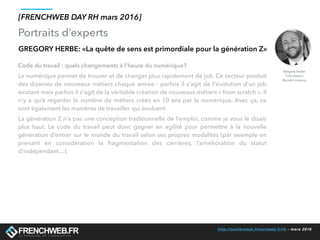 http://conference.frenchweb.fr/rh - mars 2016
Portraits d’experts
[FRENCHWEB DAY RH mars 2016]
GREGORY HERBE: «La quête de sens est primordiale pour la génération Z»
Code du travail : quels changements à l’heure du numérique?
Le numérique permet de trouver et de changer plus rapidement de job. Ce secteur produit
des dizaines de nouveaux métiers chaque année : parfois il s'agit de l'évolution d’un job
existant mais parfois il s'agit de la véritable création de nouveaux métiers « from scratch ». Il
n’y a qu’à regarder le nombre de métiers créés en 10 ans par le numérique. Avec ça, ce
sont également les manières de travailler qui évoluent.
La génération Z n’a pas une conception traditionnelle de l’emploi, comme je vous le disais
plus haut. Le code du travail peut donc gagner en agilité pour permettre à la nouvelle
génération d’entrer sur le monde du travail selon ses propres modalités (par exemple en
prenant en considération la fragmentation des carrières, l’amélioration du statut
d’indépendant…). 
Gregory Herbe
Cofondateur
MyJobCompany
 
